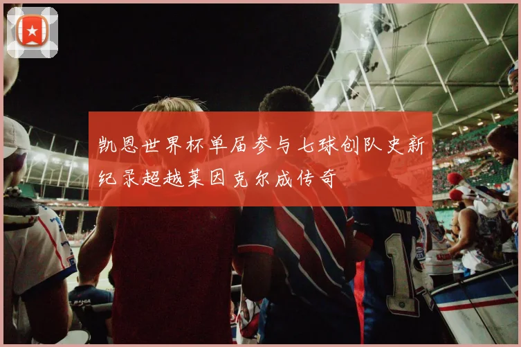 凯恩世界杯单届参与七球创队史新纪录超越莱因克尔成传奇