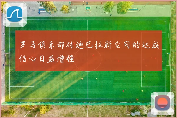 罗马俱乐部对迪巴拉新合同的达成信心日益增强