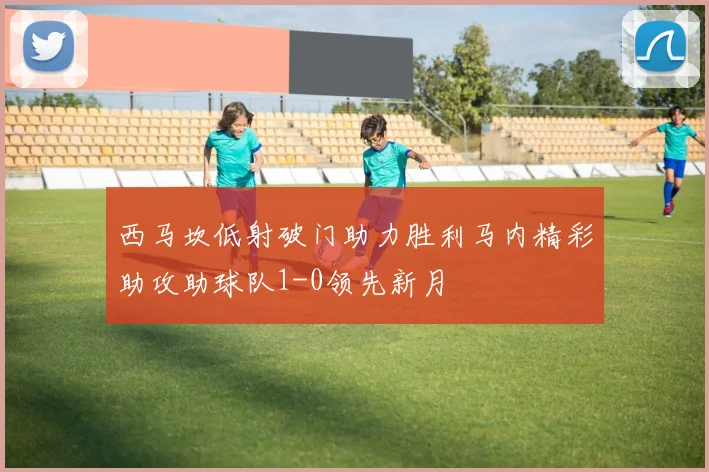 西马坎低射破门助力胜利马内精彩助攻助球队1-0领先新月
