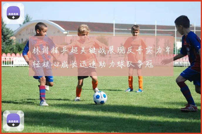林诗栋乒超关键战展现反手实力年轻核心成长迅速助力球队争冠