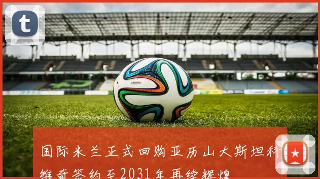 国际米兰正式回购亚历山大斯坦科维奇签约至2031年再续辉煌