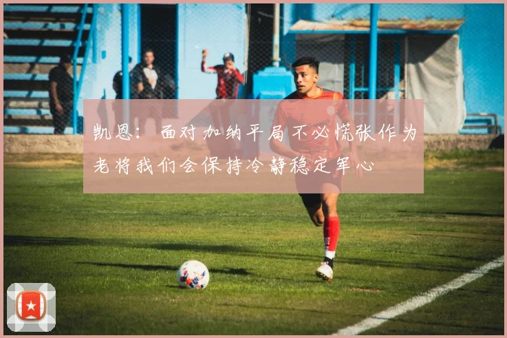 凯恩：面对加纳平局不必慌张作为老将我们会保持冷静稳定军心