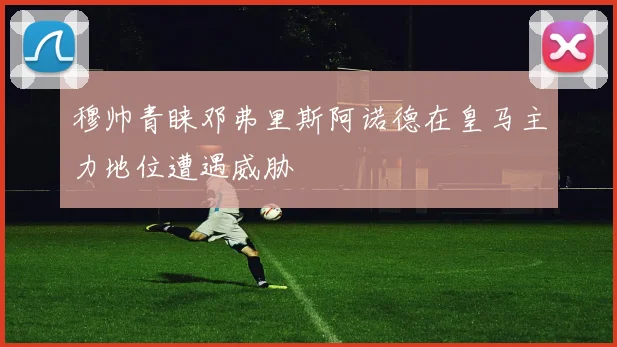 穆帅青睐邓弗里斯阿诺德在皇马主力地位遭遇威胁