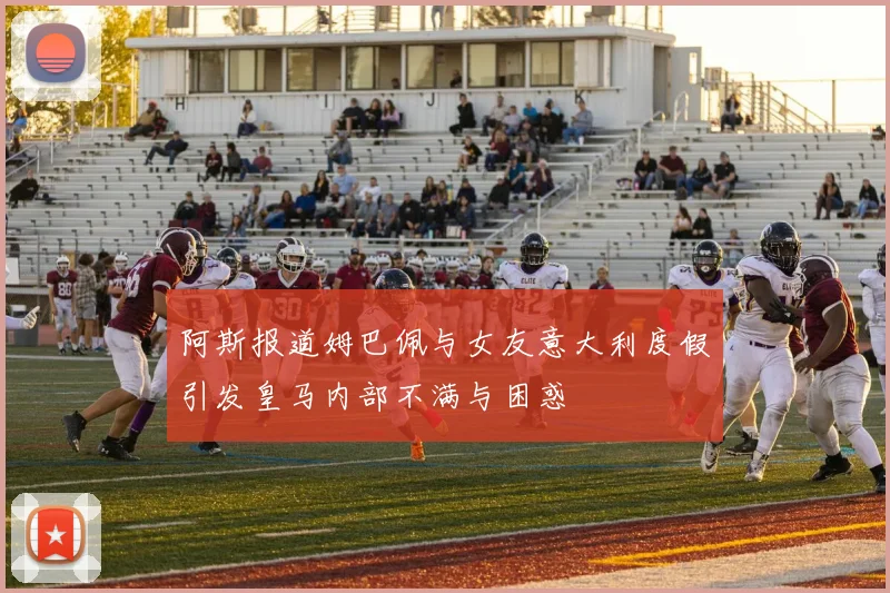 阿斯报道姆巴佩与女友意大利度假引发皇马内部不满与困惑