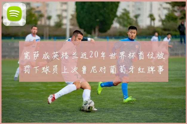 宽萨成英格兰近20年世界杯首位被罚下球员上次鲁尼对葡萄牙红牌事件回顾