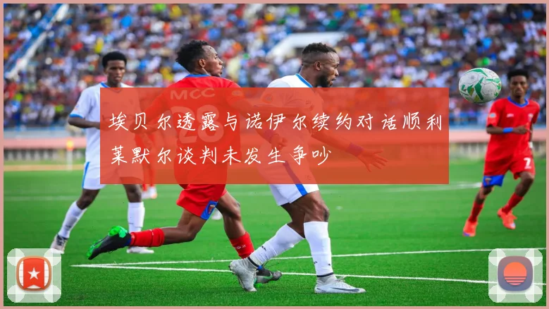 埃贝尔透露与诺伊尔续约对话顺利莱默尔谈判未发生争吵