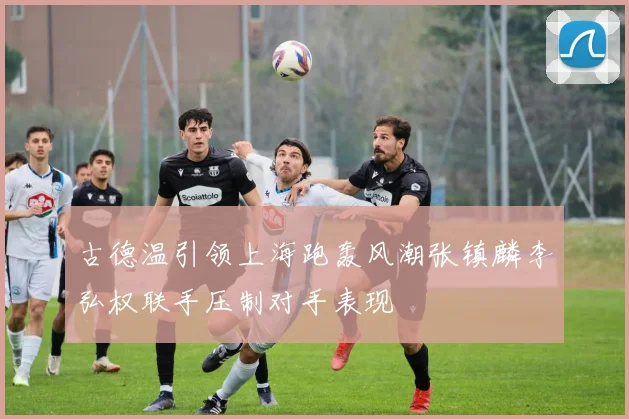 古德温引领上海跑轰风潮张镇麟李弘权联手压制对手表现