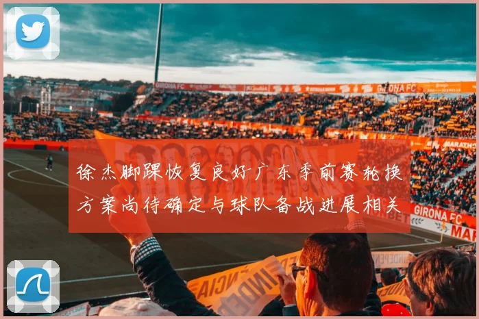 徐杰脚踝恢复良好广东季前赛轮换方案尚待确定与球队备战进展相关