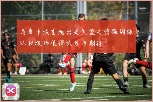 乌度卡谈首轮出局失望之情强调球队积极面值得认可与期待