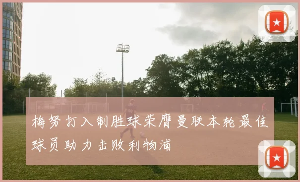 梅努打入制胜球荣膺曼联本轮最佳球员助力击败利物浦
