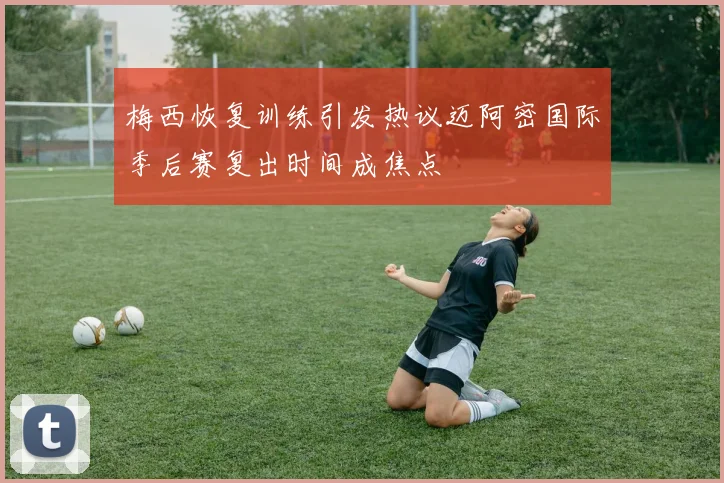 梅西恢复训练引发热议迈阿密国际季后赛复出时间成焦点