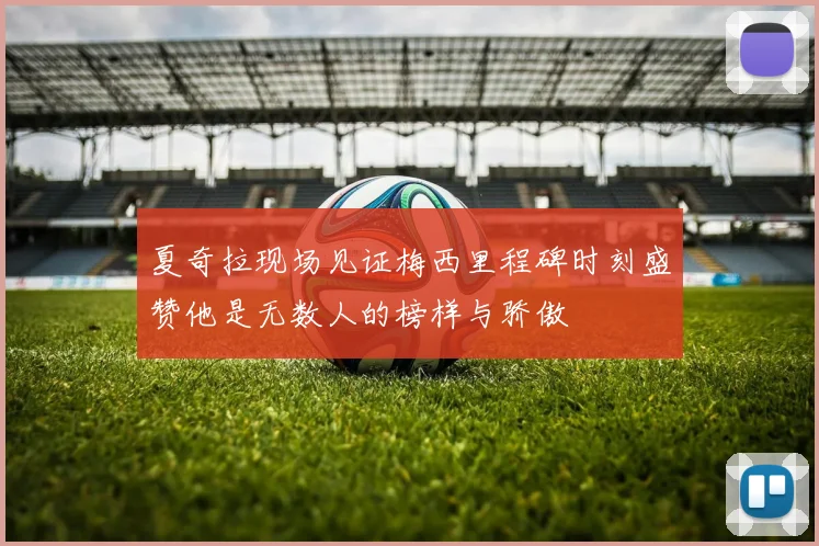 夏奇拉现场见证梅西里程碑时刻盛赞他是无数人的榜样与骄傲