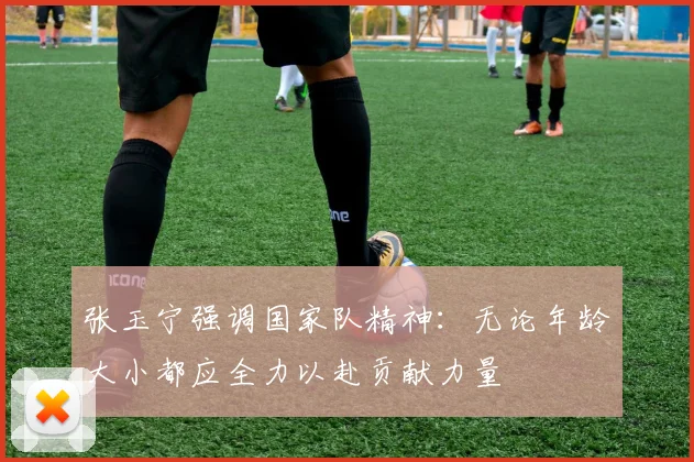 张玉宁强调国家队精神：无论年龄大小都应全力以赴贡献力量