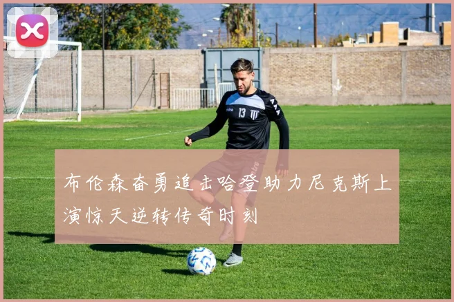 布伦森奋勇追击哈登助力尼克斯上演惊天逆转传奇时刻