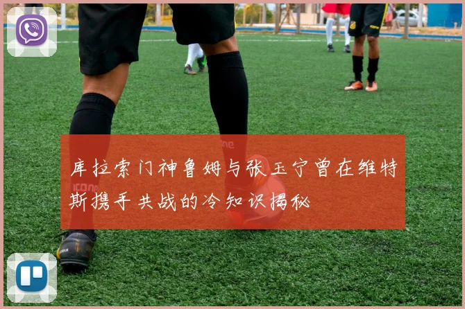 库拉索门神鲁姆与张玉宁曾在维特斯携手共战的冷知识揭秘