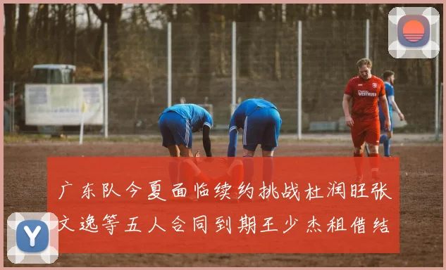 广东队今夏面临续约挑战杜润旺张文逸等五人合同到期王少杰租借结束