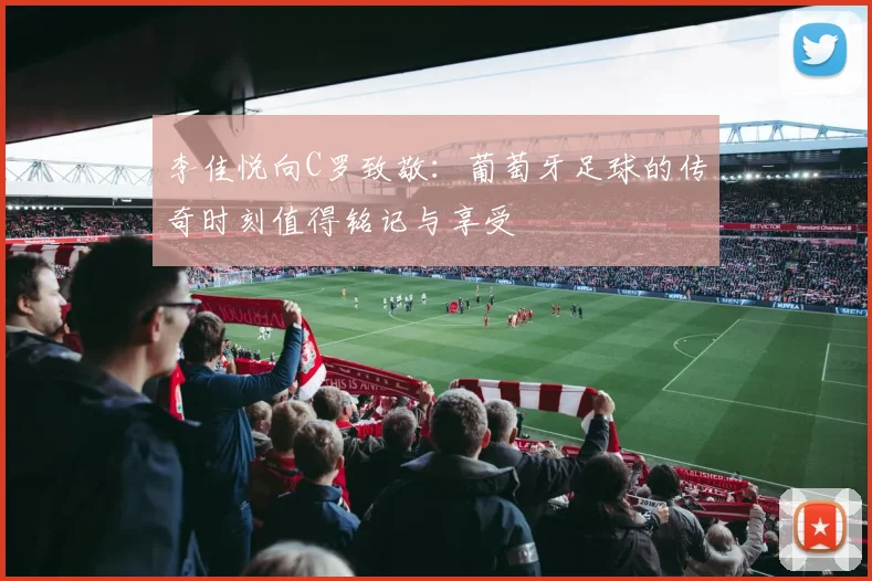 李佳悦向C罗致敬：葡萄牙足球的传奇时刻值得铭记与享受