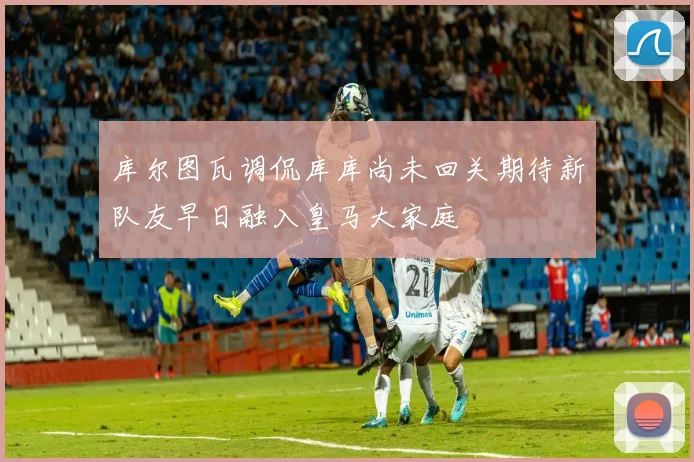 库尔图瓦调侃库库尚未回关期待新队友早日融入皇马大家庭