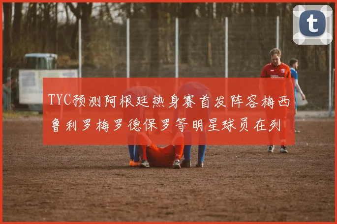 TYC预测阿根廷热身赛首发阵容梅西鲁利罗梅罗德保罗等明星球员在列