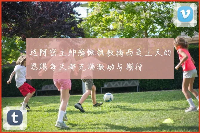 迈阿密主帅感慨执教梅西是上天的恩赐每天都充满激动与期待