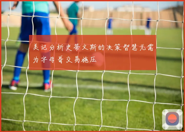 美记分析史蒂文斯的决策智慧无需为字母哥交易施压