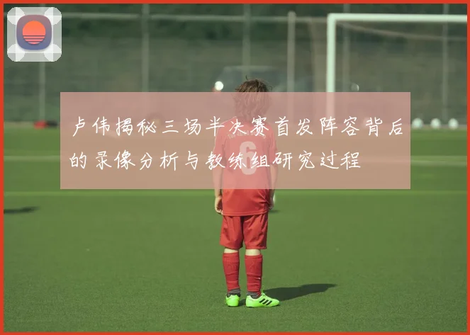 卢伟揭秘三场半决赛首发阵容背后的录像分析与教练组研究过程