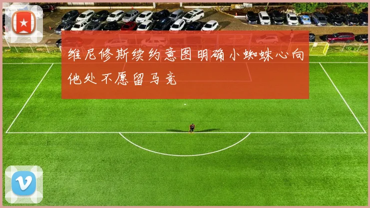 维尼修斯续约意图明确小蜘蛛心向他处不愿留马竞