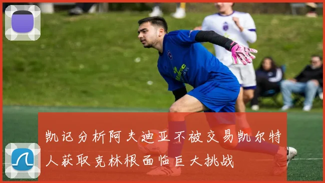 凯记分析阿夫迪亚不被交易凯尔特人获取克林根面临巨大挑战